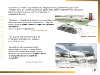 “ Mediante el plegado de la plataforma se concilian las diferentes cotas de la calle, entendiendo el mercado como una gran  plaza cubierta, capaz de infundir actividad  a  todas las piezas del programa”.   En cuanto a su forma arquitectónica y integración al lugar tenemos que existen variadas ideas en cuanto a su forma y diseño para poder interpretar lo que se quiere lograr detrás del espacio como por ejemplo la  posibilidad de que: Y en cuanto a la forma de lograr  la  integración del lugar a los espacios  encontramos que: “ La cubierta, elemento principal de reconocimiento urbano, resguarda las actividades comerciales a la par que se convierte en un mecanismo de  reflexión de la ciudad hacia el interior del mercado”.  Detail .Arquitectura. Proyecto Plaza Glòrie   Proyecto Plaza Glòrie   Detail .Arquitectura. 36 