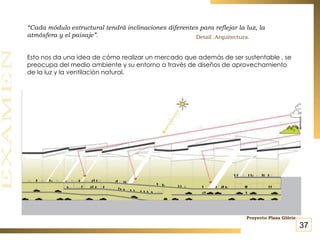 “ Cada módulo estructural tendrá inclinaciones diferentes para reflejar la luz, la atmósfera y el paisaje”.   Esto nos da una idea de cómo realizar un mercado que además de ser sustentable , se preocupa del medio ambiente y su entorno a través de diseños de aprovechamiento de la luz y la ventilación natural. Detail .Arquitectura. Proyecto Plaza Glòrie   37 