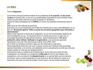 LA IDEA Tema : Integración   Como tema principal podemos hablar de los problemas de  la cesantía  en las zonas rurales  de nuestro país, ya que es una problemática importante la cual a tomado mayor interés durante estos días tras ocurrido el pasado 27 de febrero . Según los datos entregados por la  CEPAL  el numero de cesantes pronosticado para el año 2000 sería de 109 millones de personas.  Este tema ocurre principalmente por la falta de infraestructura como indica Ballestero en su libro de  “Economía agraria” falta un punto de encuentro geográfico para oferentes y demandantes”  Mejorar esta situación a través de la integración, es uno de los principales objetivos de esta investigación ya que  es necesario tener en cuenta que somos un país con un porcentaje importante de agricultores teniendo  “ Aproximadamente el  15% de la población activa chilena  dedicada a la agricultura , y los productos agrícolas representan cerca del 10% del producto interior bruto (PIB) ,FAO por lo tanto es necesario estudiar cuales son las carencias en este tema . Cabe preguntarse entonces ¿por que si somos un país que mantiene este porcentaje agrícola importante, a la hora de una catástrofe como la actualmente ocurrida las comunas rurales quedan sin este tipo de abastecimiento?. Claramente existe un problema de Infraestructura, es por ello que la idea de esta  investigación va enfocada a un programa de  Mercado  el cual no solo integre a los campesinos y de una solución de  abastecimiento  si no que también sea una solución económica  para un sector especifico el cual crecerá en forma radical en cuanto a su desarrollo y les dará una taza de empleo mucho mayor a la que posee actualmente. 2 