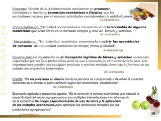 Fomento:  “ Acción de la Administración consistente en  promover ,  normalmente mediante  incentivos económicos o fiscales , que los  particulares realicen por sí mismos actividades consideradas de utilidad general. ” es.wikipedia.org Comercialización: “ Actividad socioeconómica consistente en el  intercambio de algunos materiales  que sean libres en el mercado compra y   veta de bienes y servicios, ”   dic. eciclopedico Abatecimiento:   ” La actividad  económica encaminada a  cubrir las necesidades de consumo  de una unidad económica en tiempo, forma y calidad ”.   es.wikipedia.org Importación:  La importación es  el transporte legítimo de bienes y servicios  nacionales exportados por un país pretendidos para su uso o consumo en el interior de otro país. Las importaciones pueden ser cualquier producto o servicio recibido dentro de la frontera de un estado con propósitos comerciales.  dic. eciclopedico Credito :  “ Es un préstamo en dinero  donde la persona se compromete a devolver la cantidad solicitada en el tiempo o plazo definido según las condiciones  establecidas”   dic. Eciclopedico Economía agrícola o economía agraria:  ” Es la rama de la ciencia económica que estudia la especificidad del sector agropecuario y sus múltiples interrelaciones con el conjunto de la economía. Se ocupa específicamente de uso de tierra y la aplicación  de los métodos económicos  para optimizar las decisiones tomadas por los  productores agropecuarios”.   es.wikipedia.org 39 