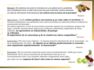 ARQUITECTURA: Mercado: “ No habamos de acudir al mercado con una actitud servil y posibilista sino considerarlo como un dato más al que hay que confrontar nuestra respuesta.  Un dato de información /informalización  tan radical como la fuerza de la gravedad”.   Metápolis   Agricultura:  “ Cada  cultivo produce una textura y un color sobre el territorio  .El terrenos montañosos ,las pendientes han sido convertidas en elementos finitos mediante la construcción de bancales. En climas agresivos ,el uso de invernaderos permite superar las condiciones propias del lugar ,creando construcciones ligeras que contienen microclimas importados de otras latitudes . La agricultura se industrializa .El paisaje  se urbaniza. El espectáculo de la naturaleza y de la ciudad son ahora compatibles.” Metápolis Innovación:  “ En este nuevo régimen , la riqueza proviene directamente de la innovación , no de la optimización .Es decir ,  la riqueza no se obtiene perfeccionando lo conocido , sino explotando imperfectamente  lo desconocido” Metápolis Economía: “ En la economía industrial ,para crecer económicamente  había que crecer físicamente .En la nueva economía de la infamación esto ya no es  necesariamente cierto .Las ciudades deberían comportarse como chips , que cada vez son  capaces de hacer más cosas en menos espacios”.   Metápolis 40 