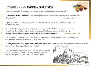 MARCO TEÓRICO  CULTURAL -TENDENCIAS Los comienzos de la agricultura comenzaron con la agricultura colonial: “ La agricultura Colonial  .Uno de los factores que motivaron la conquista española de América” “   Arancibia / Meza 1994 El por que fue uno de los factores principales dentro de esta conquista pasa por el tema de que: “ Las actividades productivas ligadas a la explotación de la tierra  que tenían un estado de desarrollo incipiente en la sociedad indígena se convirtieron  en un apoyo fundamental para la naciente economía minera ”   Arancibia / Meza 1994 Por lo tanto , podemos ver como esta actividad fue un pilar de ayuda fundamental para el crecimiento económico de la época . “ La  importancia del agro como recurso de sustentación  quedo de manifiesto desde el inicio del proceso de ocupación del territorio.”   Arancibia / Meza 1994 Podemos entender que la economía agraria forma  parte de nuestras raíces , además de ser el punto  de partida para el desarrollo de nuestro país. Biblioteca Digital Blaa 41 