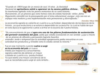 “ Cuando en 1869 luego de un receso de casi 10 años  ,la Sociedad  Nacional de  agricultura volvió a aparecer en la escena pública chilena  , la enseñanza agrícola vivía los peores momentos de su corta historia . Nuevamente ,en un proceso que como hemos visto de estaba haciendo  cíclico ,dicha  Reparación coincidió con la preocupación por el tema educacional ,aunque  esta vez con un  enfoque más maduro y una implementación más permanente y diversificada.” Arancibia / Meza 1994 La economía agraria es variante en cuanto a su actividad, dependiendo de las épocas de la  historia , ya que evoluciona o se estanca dependido los sucesos.Por  lo cual se habla de que  en esta época la agronomía vuelve a entrar en la escena de nuestra historia . “ Su convencimiento de que el  agro era uno de los pilares fundamentales de sustentación  del porvenir económico del país  ,sabía que estaba avanzando en ese sentido  y que a través de un proceso de difusión y persuasión lograría hacerles  entender .tarde o temprano que la actividad agropecuaria podía convertirse en una actividad tan productiva y rentable como lo estaba siendo la minería “ Arancibia / Meza 1994 Fue en ese momento cuando  vuelve a surgir  en la economía del país  un nuevo interés por mejorar los conocimientos  agrarios además de obtener un mayor  cuidado en cuanto a su  productividad Ya que existió una mayor conciencia de lo que se necesitaba para surgir en este ámbito . Inegi.agricultura.cl 42 