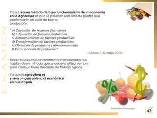 Para  crear un método de buen funcionamiento de la economía  en la Agricultura  es que se publican una serie de puntos que  conformarán un ciclo de buena producción. “  a) Captación  de recursos financieros   b) Adquisición de factores productivos c) Almacenamiento de factores productivos d) Transformación de factores productivos e) Obtención de productos y almacenamiento  f) Venta o cesión de productos “  Alonso / Serrano 2000 Todos estos puntos anteriormente mencionados nos hablan de un método que se debería utilizar siempre  para crear un buen desarrollo de trabajo agrario.  Ya que la  agricultura es  y será un gran potencial económico en nuestro país . Individuos.marca.agro 43 