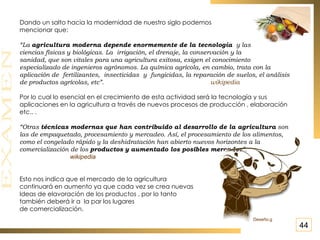 Dando un salto hacia la modernidad de nuestro siglo podemos  mencionar que: “ La  agricultura moderna depende enormemente de la tecnología  y las  ciencias físicas y biológicas. La irrigación, el drenaje, la conservación y la  sanidad, que son vitales para una agricultura exitosa, exigen el conocimiento  especializado de ingenieros agrónomos. La química agrícola, en cambio, trata con la aplicación de fertilizantes, insecticidas y fungicidas, la reparación de suelos, el análisis de productos agrícolas, etc”.  wikipedia Por lo cual lo esencial en el crecimiento de esta actividad será la tecnología y sus aplicaciones en la agricultura a través de nuevos procesos de producción , elaboración etc.. . “ Otras  técnicas modernas que han contribuido al desarrollo de la agricultura  son las de empaquetado, procesamiento y mercadeo. Así, el procesamiento de los alimentos, como el congelado rápido y la deshidratación han abierto nuevos horizontes a la comercialización de los  productos y aumentado los posibles mercados ”.  wikipedia Esto nos indica que el mercado de la agricultura  continuará en aumento ya que cada vez se crea nuevas Ideas de elavoración de los productos , por lo tanto también deberá ir a  la par los lugares  de comercialización. 44 Deseño.g 
