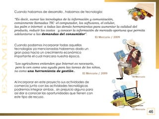 Cuando habamos de desarrollo , habamos de tecnología: “ Es decir, sumar las tecnologías de la información y comunicación,  comúnmente llamadas TIC -el computador, los softwares, el celular,  las palm e internet- a todas las demás herramientas para aumentar la calidad del producto, reducir los costos  y conocer la información de mercado oportuna que permita adelantarse a las  demandas del consumidor ”.  Cuando podamos incorporar todas aquellas  tecnologías ya mencionadas habremos dado un gran paso hacia un crecimiento económico importante el cual marcara nuestra época. "Los agricultores entienden que Internet es necesario, pero lo ven como una ayuda para las tareas de los niños,  no como  una herramienta de gestión  . Al incorporar en este proyecto sus actividades de comercio junto con las actividades tecnológicas podremos integrar ambas , sin prejuicio alguno para  así dar a conocer las oportunidades que tienen con este tipo de recuso. El Mercurio / 2009 El Mercurio / 2009 El Mercurio El Mercurio 46 