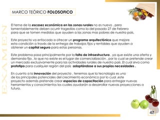 MARCO TEÓRICO  FOLOSOFICO   El tema de la  escasez económica en las zonas rurales  no es nuevo , pero  lamentablemente deben ocurrir tragedias como la del pasado 27 de Febrero  para que se tomen medidas que ayuden a las zonas mas pobres de nuestro país. Este proyecto va enfocado a ofrecer un  programa arquitectónico  que mejore  esta condición a través de la entrega de trabajos fijos y rentables que ayuden a  obtener un  capital seguro  para estas personas. Este problema pasa principalmente por la  falta de infraestructura  , ya que existe una oferta y demanda fija , lo que no existe es el lugar de comercialización , por lo cual se pretende crear un mercado exclusivamente para las actividades rurales de nuestro país .El cual sirva como  prototipo  para cualquier región del país  adaptándose a sus propias necesidades . En cuanto a la  innovación  del proyecto , tenemos que la tecnología es uno de los principales potenciales del crecimiento económico por lo cual ,este proyecto además pretende crear  espacios de capacitación  para entregar nuevas herramientas y conocimientos los cuales ayudarán a desarrollar nuevas proyecciones a futuro. 47 