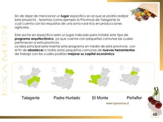 Sin de dejar de mencionar un  lugar  especifico en el que se podría realizar este proyecto , tenemos como ejemplo la Provincia de Talagante la  cual cuenta con los requisitos de una zona rural rica en producciones agrícolas . Este sector en especifico sería un lugar indicado para instalar este tipo de programa arquitectónico   ya que cuenta con pequeñas comunas las cuales pertenecen a esta provincia . La idea principal sería insertar este programa en medio de esta provincia  con el fin de  abastecer  a todas estas pequeñas comunas de  nuevas herramientas   de trabajo con las cuales podrían  mejorar su capital económico   Talagante Peñaflor El Monte Padre Hurtado www.tuprovincia.cl 48 