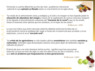 Tomando e cuenta diferentes puntos de vista , podríamos mencionar además lo que  opinaría un filosofo  sobre un crecimiento en la agricultura. “ La moda de la alimentación sana y ecológica y el culto a la imagen no han logrado paliar la  situación de abandono del campo  a través de la explotación de nuevos recursos; tampoco lo ha logrado el descubrimiento urbanista del  “encanto de lo rural”,  que no ha tenido hasta el momento otros efectos que los turísticos, en el mejor de los casos”.  Lo que nos indica que este mercado además debería potenciar la idea de un acercamiento hacia la realidad del  lugar a través de un potencial que ya existe y no es explotado ,como lo es el  “encanto rural”. “ La  crisis de la agricultura  no sólo implica efectos  económicos  sino también  sociales y culturales . Coinciden aquí demasiadas razones como para dejar de dedicarles alguna reflexión de futuro”. El tema de que una crisis abarque tantos puntos , significa que hay que poner atención ya que se trata de algo no solo nos afecta hoy en día a nosotros , si no que  será un problema que traspasaremos a otras generaciones .   El Mercurio / 2004 El Mercurio / 2004 49 