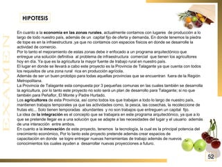 En cuanto a la  economía en las zonas rurales , actualmente contamos con lugares  de producción a lo largo de todo nuestro país, además de un  capital fijo de oferta y demanda, En donde tenemos la piedra de tope es en la infraestructura ,ya que no contamos con espacios físicos en donde se desarrolle la actividad de comercio.  Por lo tanto el mejoramiento de estas zonas debe ir enfocado a un programa arquitectónico que entregue una solución definitiva  al problema de infraestructura  comercial  que tienen los agricultores hoy en día. Ya que es la agricultura la mayor fuente de trabajo rural en nuestro país. El lugar en donde se llevará a cabo este proyecto es la Provincia de Talagante ya que cuenta con todos los requisitos de una zona rural  rica en producción agrícola. Además de ser un buen prototipo para todas aquellas provincias que se encuentran  fuera de la Región Metropolitana. La Provincia de Talagante esta compuesta por 3 pequeñas comunas en las cuales también se desarrolla la agricultura, por lo tanto este proyecto no solo será un plan de desarrollo para Talagante; si no que también para Peñaflor, El Monte y Padre Hurtado. Los  agricultores  de esta Provincia, así como todos los que trabajan a todo lo largo de nuestro país, mantienen trabajos temporales ya que las actividades como, la pesca, las cosechas, la recoleccione de frutas etc... Solo tienen temporadas  abundantes  y no son trabajos que entreguen un capital  fijo.  La idea de  la integración  es el concepto que se trabajara en este programa arquitectónico, ya que a lo que se pretende llegar es a una solución que se adapte a las necesidades del lugar y el usuario  además de una interacción  entre ambos. En cuanto a la  innovación  de este proyecto, tenemos  la tecnología, la cual es la principal potencia del crecimiento económico, Por lo tanto este proyecto pretende además crear espacios de  capacitación en donde  se logre entregar nuevas herramientas de trabajo además de nuevos conocimientos los cuales ayuden a  desarrollar nuevas proyecciones a futuro. HIPOTESIS 52 