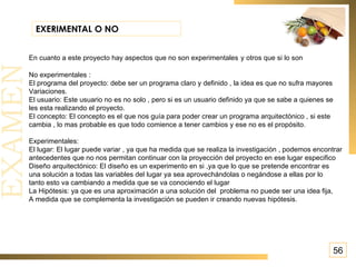 56 EXERIMENTAL O NO En cuanto a este proyecto hay aspectos que no son experimentales   y otros que si lo son No experimentales : El programa del proyecto: debe ser un programa claro y definido , la idea es que no sufra mayores Variaciones. El usuario: Este usuario no es no solo , pero si es un usuario definido ya que se sabe a quienes se les esta realizando el proyecto. El concepto: El concepto es el que nos guía para poder crear un programa arquitectónico , si este cambia , lo mas probable es que todo comience a tener cambios y ese no es el propósito. Experimentales: El lugar: El lugar puede variar , ya que ha medida que se realiza la investigación , podemos encontrar antecedentes que no nos permitan continuar con la proyección del proyecto en ese lugar especifico  Diseño arquitectónico: El diseño es un experimento en si ,ya que lo que se pretende encontrar es una solución a todas las variables del lugar ya sea aprovechándolas o negándose a ellas por lo tanto esto va cambiando a medida que se va conociendo el lugar  La Hipótesis: ya que es una aproximación a una solución del  problema no puede ser una idea fija, A medida que se complementa la investigación se pueden ir creando nuevas hipótesis. 