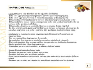 57 UNIVERSO DE ANÁLISIS Lugar :  El lugar va a ser delimitado por  las siguientes condiciones: -Debe ser n lugar en donde mantengan como actividad económica la agricultura  -Debe ser un lugar con un numero de habitantes acotados a la idea de proyecto -El lugar debe permitirnos abastecer el mercado a través de los propios cultivos del sector -El lugar debe tener buenas vías de acceso para así poder crear una buena conexión entre las comunas en las que se quiere trabajar . -El lugar debe entregarnos la oportunidad de crear un proyecto de esta magnitud. -Se debe tener en cuenta que si se pretende crear un mercado es necesario saber que tipo de agricultura se produce en el sector , para tener claro que tipo de abastecimiento se creara  Arquitectura:  La investigación sobre proyectos arquitectónicos van enfocados hacia las siguientes ideas: -Que nos muestre ideas de programas de mercado -La arquitectura debe tener como uno de los conceptos  principales la integración  -El proyecto estudiado debe entregarnos ideas como por ejemplo: distribución de espacios , diseños arquitectónicos , ideas de programa etc.. -Arquitectura que sirva como prototipo y se adapte a distintos lugares  Usuario:  El usuario estará enfocado hacia: -Personas que viven en zonas rurales o semi rurales  -Personas dedicadas a las actividades agrícolas -Usuarios que necesiten un programa de  mercado para poder vender sus productos de forma estable  -Personas que necesiten una capacitación para obtener nuevas herramientas de trabajo. 