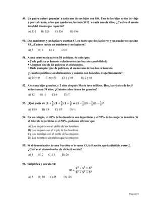 Página | 9
49. Un padre quiere premiar a cada uno de sus hijos con $84. Uno de los hijos se fue de viaje
y por tal razón, a los que quedaron, les tocó $112 a cada uno de ellos. ¿Cuál es el monto
total del dinero que repartió?
A) 316 B) 326 C) 336 D) 196
50. Dos cuadernos y un lapicero cuestan $7, en tanto que dos lapiceros y un cuaderno cuestan
$5. ¿Cuánto cuesta un cuaderno y un lapicero?
A) 5 B) 6 C) 2 D) 4
51. A una convención asisten 50 políticos. Se sabe que:
• Cada político es honesto o deshonesto (no hay otra posibilidad).
• Al menos uno de los políticos es deshonesto.
• Dado cualquier par de políticos, al menos uno de los dos es honesto.
¿Cuántos políticos son deshonestos y cuántos son honestos, respectivamente?
A) 25 y 25 B) 0 y 50 C) 1 y 49 D) 2 y 48
52. Ana tuvo hijos gemelos, y 2 años después María tuvo trillizos. Hoy, las edades de los 5
niños suman 39 años. ¿Cuántos años tienen los gemelos?
A) 12 B) 10 C) 9 D) 7
53. ¿Qué parte de es
A) 1/10 B) 1/8 C) 1/5 D) ½
54. En un colegio, el 40% de los hombres son deportistas y el 70% de las mujeres también. Si
el total de deportistas es el 50%, podemos afirmar que
A) Las mujeres son el doble de los hombres
B) Las mujeres son el triple de los hombres
C) Los hombres son el doble de las mujeres
D) Los hombres son menos que las mujeres
55. Si al denominador de una fracción se le suma 13, la fracción queda dividida entre 2.
¿Cuál es el denominador de dicha fracción?
A) 1 B) 2 C) 13 D) 26
56. Simplifica y calcula M:
A) 5 B) 10 C) 25 D) 125
 