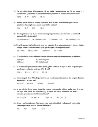 Página | 10
57. En un avión viajan 170 personas. Si por cada 2 ecuatorianos hay 20 peruanos y 12
colombianos, ¿en cuanto excede el número de peruanos al número de ecuatorianos?
A) 90 B) 45 C) 91 D) 12
58. Alberto puede hacer un trabajo en 12 días. Luis es 50% más eficiente que Alberto.
¿Cuántos días empleara Luis en hacer dicho trabajo?
A) 6 B) 7 C) 8 D) 9
59. Dos magnitudes, G y H, son inversamente proporcionales. ¿Cómo varia G cuando H
aumenta 25% de su valor?
A) Aumenta 20% B) Disminuye 20% C) Aumenta 25% D) Disminuye 25%
60. Un grifo que arroja 0,6 litros de agua por segundo, llena un estanque en 21 horas. ¿Cuánto
tiempo tardará en llenarlo otro grifo que arroja 0,9 litros por segundo?
A) 7 horas B) 31,5 horas C) 16 horas D) 14 horas
61. El promedio de cuatro números enteros impares consecutivos es siempre un número:
A) Impar B) Divisible por 4
C) Primo D) Múltiplo de 2
62. Si 20 litros de agua contienen 15% de sal, ¿Qué cantidad de agua se debe evaporar para
que la nueva solución contenga 20% de sal?
A) 6 L B) 4 L C) 5 L D) 3 L
63. Un rectángulo tiene 30 m de perímetro, ¿en cuanto aumenta su área, si el largo y el ancho
aumentan 1 m cada uno?
A) 15 m2
B) 31 m2
C) 30 m2
D) 16 m2
64. A un colegio llegan como donación p cajas conteniendo q libros cada uno. Si x son
las cajas con libros de Matemática y el resto son cajas con libros de Física,
entonces ¿cuántos son los libros de Física?
A) – B) – C) – D) –
65. A una vara le realizamos 7 cortes y a cada parte obtenida le realizamos 8 cortes. ¿En
cuantas partes en total ha sido divida la vara?
A) 7 B) 8 C) 56 D) 72
 