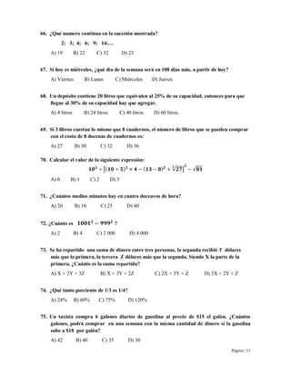 Página | 11
66. ¿Qué numero continua en la sucesión mostrada?
2; 3; 4; 6; 9; 14;…
A) 19 B) 22 C) 32 D) 23
67. Si hoy es miércoles, ¿qué día de la semana será en 100 días más, a partir de hoy?
A) Viernes B) Lunes C) Miércoles D) Jueves
68. Un depósito contiene 20 litros que equivalen al 25% de su capacidad, entonces para que
llegue al 30% de su capacidad hay que agregar.
A) 4 litros. B) 24 litros. C) 40 litros. D) 60 litros.
69. Si 3 libros cuestan lo mismo que 8 cuadernos, el número de libros que se pueden comprar
con el costo de 8 docenas de cuadernos es:
A) 27 B) 30 C) 32 D) 36
70. Calcular el valor de la siguiente expresión:
[ √ ] √
A) 0 B) 1 C) 2 D) 3
71. ¿Cuántos medios minutos hay en cuatro doceavos de hora?
A) 20 B) 10 C) 25 D) 40
72. ¿Cuánto es ?
A) 2 B) 4 C) 2 000 D) 4 000
73. Se ha repartido una suma de dinero entre tres personas, la segunda recibió Y dólares
más que la primera, la tercera Z dólares más que la segunda. Siendo X la parte de la
primera, ¿Cuánto es la suma repartida?
A) X + 2Y + 3Z B) X + 3Y + 2Z C) 2X + 3Y + Z D) 3X + 2Y + Z
74. ¿Qué tanto porciento de 1/3 es 1/4?
A) 24% B) 60% C) 75% D) 120%
75. Un taxista compra 6 galones diarios de gasolina al precio de $15 el galón. ¿Cuántos
galones, podrá comprar en una semana con la misma cantidad de dinero si la gasolina
sube a $18 por galón?
A) 42 B) 40 C) 35 D) 30
 