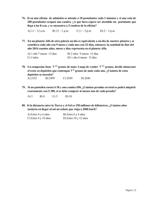 Página | 12
76. Si en una oficina de admisión se atiende a 10 postulantes cada 3 minutos y si una cola de
200 postulantes ocupan una cuadra. ¿A que hora espera ser atendido un postulante que
llega a las 8 a.m. y se encuentra a 3 cuadras de la oficina?
A) 11 – 12 a.m. B) 12 – 1 p.m. C) 1 – 2 p.m. D) 2 – 3 p.m.
77. En un planeta Alfa de otra galaxia un día es equivalente a un día de nuestro planeta y se
considera cada año con 9 meses y cada mes con 22 días, entonces, la cantidad de días del
año 2014 cuantos años, meses y días representa en el planeta Alfa.
A) 1 año 7 meses 13 días B) 2 años 9 meses 13 días
C) 3 años D) 1 año 4 meses 12 días
78. Un campesino tiene granos de maíz. Luego de vender granos, decide almacenar
el resto en depósitos que contengan granos de maíz cada uno. ¿Cuántos de estos
depósitos se necesita?
A) 2352 B) 2499 C) 2450 D) 2646
79. Si un pantalón cuesta $ 30 y una camisa $50, ¿Cuántas prendas en total se podrá adquirir
exactamente con $ 300, si se debe comprar al menos una de cada prenda?
A) 3 B) 8 C) 5 D) 10
80. Si la distancia entre la Tierra y el Sol es 150 millones de kilómetros, ¿Cuántos años
tardaría en llegar al sol un cohete que viaja a 2000 km/h?
A) Entre 4 y 6 años B) Entre 6 y 8 años
C) Entre 8 y 10 años D) Entre 10 y 12 años
 