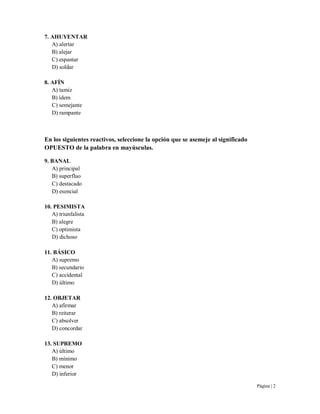 Página | 2
7. AHUYENTAR
A) alertar
B) alejar
C) espantar
D) soldar
8. AFÍN
A) tamiz
B) ídem
C) semejante
D) rampante
En los siguientes reactivos, seleccione la opción que se asemeje al significado
OPUESTO de la palabra en mayúsculas.
9. BANAL
A) principal
B) superfluo
C) destacado
D) esencial
10. PESIMISTA
A) triunfalista
B) alegre
C) optimista
D) dichoso
11. BÁSICO
A) supremo
B) secundario
C) accidental
D) último
12. OBJETAR
A) afirmar
B) reiterar
C) absolver
D) concordar
13. SUPREMO
A) último
B) mínimo
C) menor
D) inferior
 