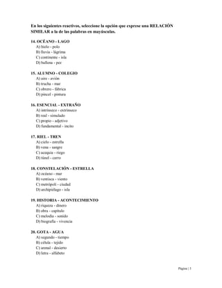 Página | 3
En los siguientes reactivos, seleccione la opción que exprese una RELACIÓN
SIMILAR a la de las palabras en mayúsculas.
14. OCÉANO - LAGO
A) hielo - polo
B) lluvia - lágrima
C) continente - isla
D) ballena - pez
15. ALUMNO - COLEGIO
A) aire - avión
B) trucha - mar
C) obrero - fábrica
D) pincel - pintura
16. ESENCIAL - EXTRAÑO
A) intrínseco - extrínseco
B) real - simulado
C) propio - adjetivo
D) fundamental - incito
17. RIEL - TREN
A) cielo - estrella
B) vena - sangre
C) acequia - riego
D) túnel - carro
18. CONSTELACIÓN - ESTRELLA
A) océano - mar
B) ventisca - viento
C) metrópoli - ciudad
D) archipiélago - isla
19. HISTORIA - ACONTECIMIENTO
A) riqueza - dinero
B) obra - capítulo
C) melodía - sonido
D) biografía - vivencia
20. GOTA - AGUA
A) segundo - tiempo
B) célula - tejido
C) arenal - desierto
D) letra - alfabeto
 