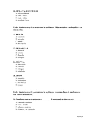 Página | 4
21. CINEASTA - ESPECTADOR
A) músico - locutor
B) actor - editor
C) poeta - crítico
D) novelista - lector
En los siguientes reactivos, seleccione la opción que NO se relacione con la palabra en
mayúsculas.
22. RESEÑA
A) secuencia
B) narración
C) noticia
D) descripción
23. DESBARATAR
A) deshacer
B) arruinar
C) distender
D) estropear
24. HOSPITAL
A) nosocomio
B) sanatorio
C) albergue
D) policlínico
25. CIRCO
A) trapecista
B) malabarista
C) presentador
D) payaso
En los siguientes reactivos, seleccione la opción que contenga el par de palabras que
den sentido a la oración.
26. Cuando no se encuentra ejemplares _________ de una especie, se dice que está ________.
A) comunes - muriendo
B) vivos - extinta
C) robustos - enferma
D) silvestres - en cautiverio
 