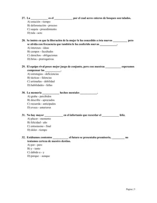 Página | 5
27. La ____________ es el _____________ por el cual acres enteros de bosques son talados.
A) estación - tiempo
B) deforestación - proceso
C) sequía - procedimiento
D) tala - acto
28. Se insiste en que la liberación de la mujer le ha concedido a ésta nuevos __________ pero
se olvida con frecuencia que también le ha conferido nuevas ____________.
A) intereses - ideas
B) campos - facultades
C) derechos - obligaciones
D) bríos - prerrogativas
29. El equipo rival posee mejor juego de conjunto, pero con nuestras ___________ esperamos
compensar las ___________.
A) estrategias - deficiencias
B) tácticas - falencias
C) artimañas - debilidad
D) habilidades - fallas
30. La memoria ____________ hechos mentales ____________.
A) graba - percibidos
B) describe - apreciados
C) recuerda - anticipados
D) evoca - anteriores
31. No hay mayor _____________ en el infortunio que recordar el ____________ feliz.
A) placer - momento
B) felicidad - año
C) entusiasmo - final
D) dolor - tiempo
32. Estábamos contentos ___________ el futuro se presentaba promisorio, _________ no
teníamos certeza de nuestro destino.
A) por - pero
B) y - tanto
C) debido a - y
D) porque – aunque
 