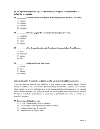 Página | 6
En los siguientes reactivos, elija la alternativa que se ajusta correctamente a la
definición presentada.
33. __________: Atemorizar mucho a alguien, de forma que quede aturdido y sin acción.
A) espantar
B) amilanar
C) intimidar
D) amenazar
34. __________: Observar, aguardar cautelosamente con algún propósito.
A) escudriñar
B) husmear
C) espiar
D) acechar
35. __________: Que desagrada y disgusta. Desdeñoso, descontentadizo, de mal humor.
A) terco
B) displicente
C) apático
D) seco
36. __________: Saltar de alegría, alborozarse.
A) exultar
B) gritar
C) festejar
D) celebrar
Lea los siguientes fragmentos y elija la opción que completa el planteamiento.
«Creo que, desde un punto de vista biológico, la vida humana es casi como un poema. Tiene su
ritmo y su cadencia, sus ciclos internos de crecimiento y decaimiento. Comienza con la inocente
niñez, seguido por la torpe adolescencia en la que trata desmañadamente de adaptarse a la sociedad
madura, con sus pasiones y sus locuras juveniles, sus ideales y ambiciones, luego llega a la virilidad
de intensas actividades aprovechando la experiencia y aprendiendo más sobre la sociedad y la
naturaleza humana».
37. Escoja la posibilidad correcta:
A) El ciclo vital del hombre tiene su cadencia.
B) La vida humana constituye toda una creación estética.
C) La niñez se torna etapa de inocencia.
D) La adolescencia se muestra torpe.
 