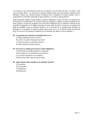Página | 7
« La lectura es una confrontación crítica con el material y con las ideas del autor. Los libros más
aún los buenos libros no contienen un mensaje unidireccional, sino que producen significaciones
múltiples. Planteo esta cuestión porque la primera fase es biológica, la escuela enseña a leer, a
comprender un contenido expresado en signos gráficos, y el niño se siente poderoso.
¿Qué suele pasar después? Llega, nefasta, la lectura obligatoria, la que "conviene", la impuesta por
la formación y la información. Se le pide al niño que entienda y explique un tipo de lectura que no
desea explicar, en lugar de compartir con él la lectura obligatoria que si entiende y disfruta la que
expande lo imaginario. Se le obliga a destripar el texto, antes de que lo vivencie en su conjunto; en
lugar de abordarlo como un territorio atractivo, se le convierte en un artefacto para practicar la
gramática o la ortografía: en lugar de guiarlo para entrar en él, se le ofrecen formas de salir del
texto. En este nivel, el profesor no debería ser un transmisor de saberes, sino un impulsor. »
38. La pregunta que sintetiza el contenido del texto es
A) ¿Qué importancia tiene la lectura?
B) ¿Cómo se capta el mensaje de un texto?
C) ¿De qué manera se fomenta la lectura?
D) ¿Qué significa trasmitir saberes?
39. En el texto se señala que la lectura escolar obligatoria
A) Sólo permite entender gramática y ortografía.
B) No cumple un rol estimulante sino disuasivo.
C) Convierte al profesor en un impulsor.
D) Discrimina sobre todo los buenos libros.
40. ¿Qué elemento debe considerar un auténtico docente?
A) Disciplina
B) Locuacidad
C) Inteligencia
D) Motivación
 