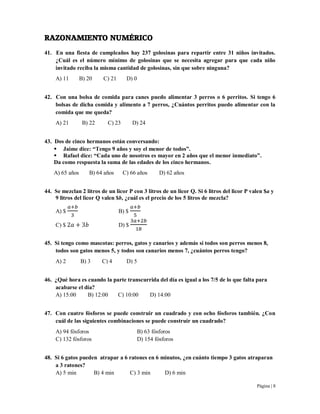 Página | 8
RAZONAMIENTO NUMÉRICO
41. En una fiesta de cumpleaños hay 237 golosinas para repartir entre 31 niños invitados.
¿Cuál es el número mínimo de golosinas que se necesita agregar para que cada niño
invitado reciba la misma cantidad de golosinas, sin que sobre ninguna?
A) 11 B) 20 C) 21 D) 0
42. Con una bolsa de comida para canes puedo alimentar 3 perros o 6 perritos. Si tengo 6
bolsas de dicha comida y alimento a 7 perros, ¿Cuántos perritos puedo alimentar con la
comida que me queda?
A) 21 B) 22 C) 23 D) 24
43. Dos de cinco hermanos están conversando:
 Jaime dice: “Tengo 9 años y soy el menor de todos”.
 Rafael dice: “Cada uno de nosotros es mayor en 2 años que el menor inmediato”.
Da como respuesta la suma de las edades de los cinco hermanos.
A) 65 años B) 64 años C) 66 años D) 62 años
44. Se mezclan 2 litros de un licor P con 3 litros de un licor Q. Si 6 litros del licor P valen $a y
9 litros del licor Q valen $b, ¿cuál es el precio de los 5 litros de mezcla?
A) $ B) $
C) $ D) $
45. Si tengo como mascotas: perros, gatos y canarios y además si todos son perros menos 8,
todos son gatos menos 5, y todos son canarios menos 7, ¿cuántos perros tengo?
A) 2 B) 3 C) 4 D) 5
46. ¿Qué hora es cuando la parte transcurrida del día es igual a los 7/5 de lo que falta para
acabarse el día?
A) 15:00 B) 12:00 C) 10:00 D) 14:00
47. Con cuatro fósforos se puede construir un cuadrado y con ocho fósforos también. ¿Con
cuál de las siguientes combinaciones se puede construir un cuadrado?
A) 94 fósforos B) 63 fósforos
C) 132 fósforos D) 154 fósforos
48. Si 6 gatos pueden atrapar a 6 ratones en 6 minutos, ¿en cuánto tiempo 3 gatos atraparan
a 3 ratones?
A) 5 min B) 4 min C) 3 min D) 6 min
 
