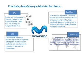 Principales beneficios que Movistar les ofrece….
RPM
Gracias a la confianza de
nuestros clientes la Red
Privada Movistar - RPM
es la red de negocios
más grande del Perú.

LDI
Con movistar no existen
distancias para hacer negocios,
usted podrá mantenerse en
contacto con sus clientes sin
importar en que país se
encuentren.

BlackBerry
Este servicio le permite a nuestros
clientes acceder al correo electrónico
en cualquier momento y lugar
manteniéndolos en contacto con su
empresa, clientes y proveedores de
manera instantánea.

Roaming

 