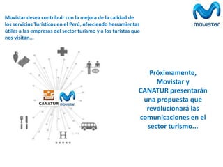 Movistar desea contribuir con la mejora de la calidad de
los servicios Turísticos en el Perú, ofreciendo herramientas
útiles a las empresas del sector turismo y a los turistas que
nos visitan...

Próximamente,
Movistar y
CANATUR presentarán
una propuesta que
revolucionará las
comunicaciones en el
sector turismo...

 