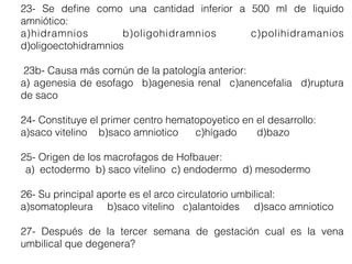 23- Se deﬁne como una cantidad inferior a 500 ml de liquido
amniótico:
a)hidramnios b)oligohidramnios c)polihidramanios
d)oligoectohidramnios
23b- Causa más común de la patología anterior:
a) agenesia de esofago b)agenesia renal c)anencefalia d)ruptura
de saco
24- Constituye el primer centro hematopoyetico en el desarrollo:
a)saco vitelino b)saco amniotico c)hígado d)bazo
25- Origen de los macrofagos de Hofbauer:
a) ectodermo b) saco vitelino c) endodermo d) mesodermo
26- Su principal aporte es el arco circulatorio umbilical:
a)somatopleura b)saco vitelino c)alantoides d)saco amniotico
27- Después de la tercer semana de gestación cual es la vena
umbilical que degenera?
 