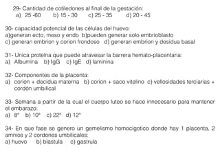 29- Cantidad de cotiledones al ﬁnal de la gestación:
a) 25 -60 b) 15 - 30 c) 25 - 35 d) 20 - 45
30- capacidad potencial de las células del huevo:
a)generan ecto, meso y endo b)pueden generar solo embrioblasto
c) generan embrion y corion frondoso d) generan embrion y desidua basal
31- Unica proteína que puede atravesar la barrera hemato-placentaria:
a) Albumina b) IgG c) IgE d) laminina
32- Componentes de la placenta:
a) corion + decidua materna b) corion + saco vitelino c) vellosidades terciarias +
cordón umbilical
33- Semana a partir de la cual el cuerpo luteo se hace innecesario para mantener
el embarazo:
a) 8ª b) 10ª c) 22ª d) 12ª
34- En que fase se genero un gemelismo homocigotico donde hay 1 placenta, 2
amnios y 2 cordones umbilicales:
a) huevo b) blastula c) gastrula
 