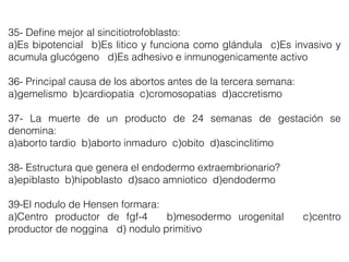 35- Deﬁne mejor al sincitiotrofoblasto:
a)Es bipotencial b)Es litico y funciona como glándula c)Es invasivo y
acumula glucógeno d)Es adhesivo e inmunogenicamente activo
36- Principal causa de los abortos antes de la tercera semana:
a)gemelismo b)cardiopatia c)cromosopatias d)accretismo
37- La muerte de un producto de 24 semanas de gestación se
denomina:
a)aborto tardio b)aborto inmaduro c)obito d)ascinclitimo
38- Estructura que genera el endodermo extraembrionario?
a)epiblasto b)hipoblasto d)saco amniotico d)endodermo
39-El nodulo de Hensen formara:
a)Centro productor de fgf-4 b)mesodermo urogenital c)centro
productor de noggina d) nodulo primitivo
 