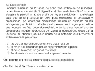 43- Caso clinico:
Paciente femenino de 26 años de edad con embarazo de 6 meses,
tabaquismo + a razón de 3 cigarrillos al día desde hace 5 años con
alergia a la penicilina, acude el día de hoy al servicio de imagenologia
para que se le practique un USG para monitorizar el embarazo y
paraclinicos, los resultados bioquímicos indican un aumento en los
estrogenos y en la GCH , el ultrasonido revela una imagen poco nítida
que muestra un feto poco desarrollado y en la parte ventral a el se
aprecia una imagen hiperecoica con zonas anecoicas que recuerdan a
un panal de abejas. Cual es la causa de la patología que presenta el
embarazo de la paciente?
a) las células del cititrofoblasto no se desarrollaron
b) El ovulo fue fecundado por un espermatozoide diploide
c) el ovulo solo contuvo genes maternos
d) En el ovulo solo se expresaron los genes paternos
43b- Escriba la principal sintomatologia de esta condición:
43c- Escriba el Dx diferencial a descartar:
 