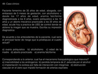 48- Caso clinico:
Paciente femenino de 35 años de edad, abogada, con
embarazo de 5 meses de gestación, con alcoholismo +
desde los 17 años de edad, anemia falciforme
diagnosticada a los 8 años, ovario poliquistico a los 12
años y un aborto mecánico practicado a los 22 años de
edad, acude hoy a practica de USG de control donde se
obtiene la imagen que se muestra. Escriba su impresión
diagnostica:
De acuerdo a los antecedentes de la paciente, cual seria
el principal factor de riesgo que la predispuso al cuadro
actual?
a) ovario poliquistico b) alcoholismo c) edad de la
madre d) aborto practicado e) anemia falciforme
Correspondiendo a lo anterior, cual fue el mecanismo fosiopatologico que intervino?
a) insensibilidad a los androgenos b) perdida temprana de Z. pelucida por el alcohol
c) implantación no exitosa por falta de interacción con integrinas d) obstrucción
vascular en el útero que impidió formación de arterias espirales
 