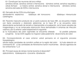 61- Constituyen las neuronas del arco reﬂejo:
a)motora dorsal, sensitiva ventral e interneurona b)motora ventral, sensitiva raquídea y
célula Schwan c) motora ventral, sensitiva dorsal e interneurona d)motora ventral,
sensitiva derivada de CCN e interneurona
62- Derivado de las CCN circunfaringea:
a)mesodermo esplacnico b)tabique del troncocono d)tabique interauricular
c)diafragma
63- Paciente masculino producto de un parto eutocico de hace 49h, se encuentra irritable
con llanto constante y distensión abdominal, se le hace EF y se encuentra colon
descendente aumentado de tamaño e hipersensible a la palpación, se le hacen estudios de
imagenologia y no se comprueba obstrucción física demostrable ni síntomas de infección
colonica, por lo anterior usted sospecharía lo siguiente:
a) la musculatura del colon sigmoides se encuentra dilatada b) posible poliposis
congénita b) las CCN vagales no migraron adecuadamente d)carcinoma de colon
64- Correspondiendo al caso anterior usted pensaria en el siguiente proceso
ﬁsiopatologico:
a)hubo bajas cantidades de coinditrin sulfato en la región del colon b) hubo deleción en
cromosoma 22 c) las cantidades de ﬁbronectina fueron insuﬁcientes d)hubo agenesia de
los rombomeros 1 y 2
65- Principal causa de retraso mental durante el desarrollo?
a)alcoholismo b)tabaquismo c)cocaína d)radiación
 