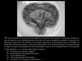74- Se encuentra en el servicio de obstetricia donde le toca recibir un producto arreﬂexico,
que no respira y con malformaciones en la cara, se mete a unidad de cuidados intensivos y el
paciente muere a los 15 minutos, se le hace necropsia y se encuentra que su encéfalo no
desarrollo estructuras pares a nivel del procencefalo; se le acerca Eduardo y le pregunta que
le diga la causa mas probable de dicha patología y que si no le contesta bien lo va a guardar
2 días seguidos >:v, a lo que usted debe contestar:
a) la notocorda no genero noggina
b) hubo agenesia de la placa precordal
c) no se expreso pax 6
d) hubo agenesia del metencefalo
e) ya voy por mis 2 juegos de pijamas Qx :`v
 