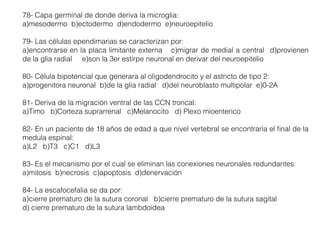 78- Capa germinal de donde deriva la microglia:
a)mesodermo b)ectodermo d)endodermo e)neuroepitelio
79- Las células ependimarias se caracterizan por:
a)encontrarse en la placa limitante externa c)migrar de medial a central d)provienen
de la glia radial e)son la 3er estirpe neuronal en derivar del neuroepitelio
80- Célula bipotencial que generara al oligodendrocito y el astricto de tipo 2:
a)progenitora neuronal b)de la glia radial d)del neuroblasto multipolar e)0-2A
81- Deriva de la migración ventral de las CCN troncal:
a)Timo b)Corteza suprarrenal c)Melanocito d) Plexo mioenterico
82- En un paciente de 18 años de edad a que nivel vertebral se encontraría el ﬁnal de la
medula espinal:
a)L2 b)T3 c)C1 d)L3
83- Es el mecanismo por el cual se eliminan las conexiones neuronales redundantes:
a)mitosis b)necrosis c)apoptosis d)denervación
84- La escafocefalia se da por:
a)cierre prematuro de la sutura coronal b)cierre prematuro de la sutura sagital
d) cierre prematuro de la sutura lambdoidea
 
