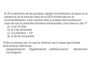 9- El fundamento de las pruebas rápidas de embarazo se basa en la
presencia de la fracción beta de la GCH producida por el
sincitiotrofoblasto, a los cuantos días la prueba seria positiva en
caso de que la paciente estuviera embarazada y hoy fuera su día 1?
a) a los 10 dias
b) el 4 de diciembre
c) a la semana 1 1/2
d) el 30 de noviembre
10-Es el proceso por el cual se obtienen las 3 capas germinales
embrionarias deﬁnitivas:
a)segmentación b)gastrulación c)diferenciacion d)extension
convergente
 