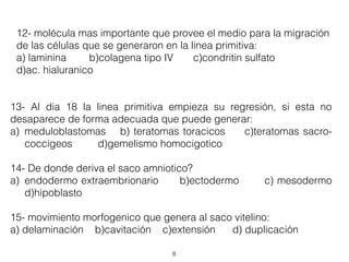 8
12- molécula mas importante que provee el medio para la migración
de las células que se generaron en la linea primitiva:
a) laminina b)colagena tipo IV c)condritin sulfato
d)ac. hialuranico
13- Al dia 18 la linea primitiva empieza su regresión, si esta no
desaparece de forma adecuada que puede generar:
a) meduloblastomas b) teratomas toracicos c)teratomas sacro-
coccigeos d)gemelismo homocigotico
14- De donde deriva el saco amniotico?
a) endodermo extraembrionario b)ectodermo c) mesodermo
d)hipoblasto
15- movimiento morfogenico que genera al saco vitelino:
a) delaminación b)cavitación c)extensión d) duplicación
 