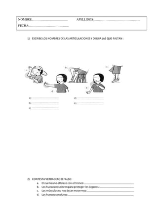 NOMBRE:………................................. APELLIDOS:…………………………………….. 
FECHA:……………………………….. 
1) ESCRIBE LOS NOMBRES DE LAS ARTICULACIONES Y DIBUJA LAS QUE FALTAN : 
2) CONTESTA VERDADERO O FALSO: 
a. El cuello une el brazo con el tronco:………………………………………………………………… 
b. Los huesos nos sirven para proteger los órganos:……………………………………………. 
c. Los músculos no nos dejan movernos:…………………………………………………………….. 
d. Los huesos son duros:……………………………………………………………………………………… 
 