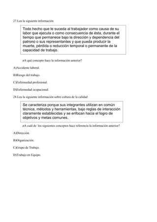 27.Lea la siguiente información

       Todo hecho que le suceda al trabajador como causa de su
       labor que ejecuta o como consecuencia de ésta, durante el
       tiempo que permanece bajo la dirección y dependencia del
       patrono o sus representantes y que pueda producir la
       muerte, pérdida o reducción temporal o permanente de la
       capacidad de trabajo.

       ¿A qué concepto hace la información anterior?

A)Accidente laboral.

B)Riesgo del trabajo.

C)Enfermedad profesional.

D)Enfermedad ocupacional.

28.Lea la siguiente información sobre cultura de la calidad

       Se caracteriza porque sus integrantes utilizan en común
       técnica, métodos y herramientas, bajo reglas de interacción
       claramente establecidas y se enfocan hacia el logro de
       objetivos y metas comunes.

       ¿A cuál de los siguientes conceptos hace referencia la información anterior?

A)Dirección.

B)Organización.

C)Grupo de Trabajo.

D)Trabajo en Equipo.
 