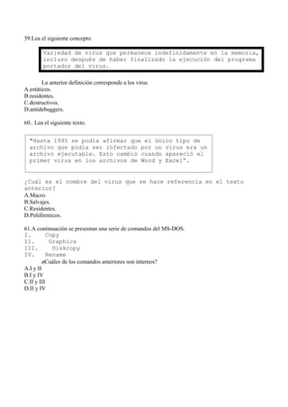 59.Lea el siguiente concepto.

        Variedad de virus que permanece indefinidamente en la memoria,
        incluso después de haber finalizado la ejecución del programa
        portador del virus.

        La anterior definición corresponde a los virus
A.estáticos.
B.residentes.
C.destructivos.
D.antidebuggers.

60.. Lea el siguiente texto.


  "Hasta 1995 se podía afirmar que el único tipo de
  archivo que podía ser infectado por un virus era un
  archivo ejecutable. Esto cambió cuando apareció el
  primer virus en los archivos de Word y Excel”.


¿Cuál es el nombre del virus que se hace referencia en el texto
anterior?
A.Macro.
B.Salvajes.
C.Residentes.
D.Polifórmicos.

61.A continuación se presentan una serie de comandos del MS-DOS.
I.         Copy
II.         Graphics
III.         Diskcopy
IV.        Rename
         ¿Cuáles de los comandos anteriores son internos?
A.I y II
B.I y IV
C.II y III
D.II y IV
 