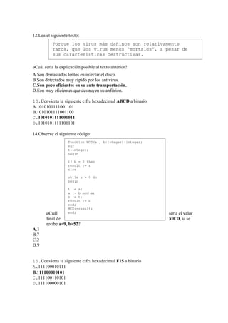 12.Lea el siguiente texto:
           Porque los virus más dañinos son relativamente
           raros, que los virus menos “mortales”, a pesar de
           sus características destructivas.

¿Cuál sería la explicación posible al texto anterior?
A.Son demasiados lentos en infectar el disco.
B.Son detectados muy rápido por los antivirus.
C.Son poco eficientes en su auto transportación.
D.Son muy eficientes que destruyen su anfitrión.

13.Convierta la siguiente cifra hexadecimal ABCD a binario
A.1010101111001101
B.1010101111001100
C.1010101111001011
D.1010101111101101

14.Observe el siguiente código:
                   function MCD(a , b:integer):integer;
                   var
                   t:integer;
                   begin

                   if b = 0 then
                   result := a
                   else

                   while a > 0 do
                   begin

                   t := a;
                   a := b mod a;
                   b := t;
                   result := b
                   end;
                   MCD:=result;
       ¿Cuál       end;                                      sería el valor
       final de                                              MCD, si se
       recibe a=9, b=52?
A.1
B.7
C.2
D.9


15.Convierta la siguiente cifra hexadecimal F15 a binario
A.111100010111
B.111100010101
C.111100110101
D.111100000101
 