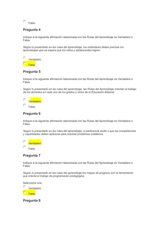 Falso

Pregunta 4
Indique si la siguiente afirmación relacionada con las Rutas del Aprendizaje es Verdadera o
Falsa:
Según lo presentado en las rutas del aprendizaje, los estándares deben precisar los
aprendizajes que se espera que los niños y adolescentes logren.
Verdadero
Falso

Pregunta 5
Indique si la siguiente afirmación relacionada con las Rutas del Aprendizaje es Verdadera o
Falsa:
Según lo presentado en las rutas del aprendizaje, las Rutas del Aprendizaje orientan el trabajo
de los docentes en cada uno de los grados y ciclos de la Educación Básicas.
Verdadero
Falso

Pregunta 6
Indique si la siguiente afirmación relacionada con las Rutas del Aprendizaje es Verdadera o
Falsa:
Según lo presentado en las rutas del aprendizaje, la pertinencia alude a que las competencias
y capacidades deben aplicarse para resolver problemas cotidianos.
Verdadero
Falso

Pregunta 7
Indique si la siguiente afirmación relacionada con las Rutas del Aprendizaje es Verdadera o
Falsa:
Según lo presentado en las rutas del aprendizaje los mapas de progreso son la herramienta
que orienta el trabajo de programación pedagógica.
Seleccione una:
Verdadero
Falso

Pregunta 8

 