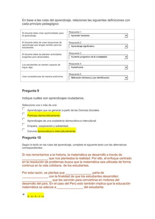 En base a las rutas del aprendizaje, relaciones las siguientes definiciones con
cada principio pedagógico:
El docente debe crear oportunidades para
el aprendizaje.

Respuesta 1

El docente debe de crear situaciones de
aprendizaje que tengan sentido para los
estudiantes.

Respuesta 2

El docente debe de plantear actividades
exigentes pero alcanzables.

Respuesta 3

Los estudiantes se sienten capaces de
lograr algo.

Respuesta 4

Aprender haciendo.

Aprendizaje significativo.

Aumento progresivo de la complejidad.

Autoeficacia.

Respuesta 5
Usar competencias de manera autónoma.

Motivación intrínseca y por identificación.

Pregunta 9
Indique cuáles son aprendizajes ciudadanos.
Seleccione una o más de una:
Aprendizajes que se generan a partir de las Ciencias Sociales.
Participa democráticamente.
Aprendizajes de una ciudadanía democrática e intercultural.
Empatía, cooperación y solidaridad.
Convive democrática e interculturalmente.

Pregunta 10
Según lo leído en las rutas del aprendizaje, complete el siguiente texto con las alternativas
correspondientes:

Si nos remontamos a la historia, la matemática se desarrolló a través de
_______________ que nos planteaba la realidad. Por ello, el enfoque centrado
en la resolución de problemas busca que la matemática sea utilizada de forma
continua en la vida cotidiana de los estudiantes.
Por esta razón, se plantea que _______________ parta de
_______________ con la finalidad de que los estudiantes desarrollen
_________________ que les servirán para convertirse en motores del
desarrollo del país. En el caso del Perú esto también implica que la educación
matemática se adecúe a _______________ del estudiante.
d-a-b-c-e

 