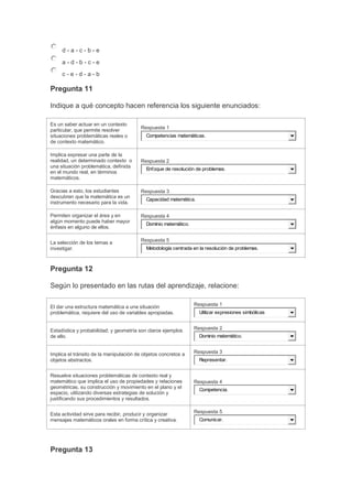 d-a-c-b-e
a-d-b-c-e
c-e-d-a-b

Pregunta 11
Indique a qué concepto hacen referencia los siguiente enunciados:
Es un saber actuar en un contexto
particular, que permite resolver
situaciones problemáticas reales o
de contexto matemático.
Implica expresar una parte de la
realidad, un determinado contexto o
una situación problemática, definida
en el mundo real, en términos
matemáticos.

Respuesta 1
Competencias matemáticas.

Respuesta 2
Enfoque de resolución de problemas.

Gracias a esto, los estudiantes
descubren que la matemática es un
instrumento necesario para la vida.

Respuesta 3

Permiten organizar el área y en
algún momento puede haber mayor
énfasis en alguno de ellos.

Respuesta 4

La selección de los temas a
investigar.

Respuesta 5

Capacidad matemática.

Dominio matemático.

Metodología centrada en la resolución de problemas.

Pregunta 12
Según lo presentado en las rutas del aprendizaje, relacione:
El dar una estructura matemática a una situación
problemática, requiere del uso de variables apropiadas.

Respuesta 1

Estadística y probabilidad; y geometría son claros ejemplos
de ello.

Respuesta 2

Implica el tránsito de la manipulación de objetos concretos a
objetos abstractos.

Respuesta 3

Resuelve situaciones problemáticas de contexto real y
matemático que implica el uso de propiedades y relaciones
geométricas, su construcción y movimiento en el plano y el
espacio, utilizando diversas estrategias de solución y
justificando sus procedimientos y resultados.
Esta actividad sirve para recibir, producir y organizar
mensajes matemáticos orales en forma crítica y creativa.

Pregunta 13

Utilizar expresiones simbólicas

Dominio matemático.

Representar.

Respuesta 4
Competencia.

Respuesta 5
Comunicar.

 