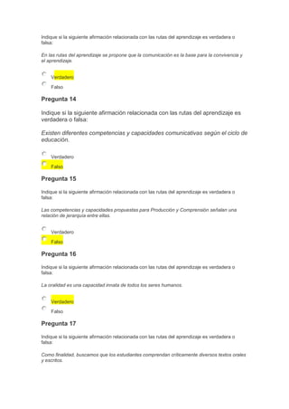 Indique si la siguiente afirmación relacionada con las rutas del aprendizaje es verdadera o
falsa:
En las rutas del aprendizaje se propone que la comunicación es la base para la convivencia y
el aprendizaje.
Verdadero
Falso

Pregunta 14
Indique si la siguiente afirmación relacionada con las rutas del aprendizaje es
verdadera o falsa:
Existen diferentes competencias y capacidades comunicativas según el ciclo de
educación.
Verdadero
Falso

Pregunta 15
Indique si la siguiente afirmación relacionada con las rutas del aprendizaje es verdadera o
falsa:
Las competencias y capacidades propuestas para Producción y Comprensión señalan una
relación de jerarquía entre ellas.
Verdadero
Falso

Pregunta 16
Indique si la siguiente afirmación relacionada con las rutas del aprendizaje es verdadera o
falsa:
La oralidad es una capacidad innata de todos los seres humanos.
Verdadero
Falso

Pregunta 17
Indique si la siguiente afirmación relacionada con las rutas del aprendizaje es verdadera o
falsa:
Como finalidad, buscamos que los estudiantes comprendan críticamente diversos textos orales
y escritos.

 