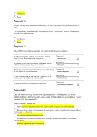Verdadero
Falso

Pregunta 18
Indique si la siguiente afirmación relacionada con las rutas del aprendizaje es verdadera o
falsa:
Las capacidades planteadas para comprensión escrita y oral son las mismas y se trabajan
durante toda la escolaridad.
Verdadero
Falso

Pregunta 19
Elija el término más apropiado para completar los enunciados.
Se refleja en los gestos, posturas, vocalizaciones, contacto
visual e incluso preguntas y breves comentarios.

Respuesta 1

Se refiere al conjunto de conocimientos, habilidades, valores y
prácticas relacionadas con el uso de los escritos.

Respuesta 2

Permite que los sistemas lingüísticos influyan unos sobre otros y
de esta manera se van transformando.

Respuesta 3

Es una forma particular de usar la lectura y la escritura en el
contexto de la vida cotidiana de una comunidad.

Respuesta 4

Silencio activo

Literacidad

Contacto lingüístico

Práctica letrada

Respuesta 5
Se divide en producción y comprensión oral y escrita.

Competencia comunicativa

Pregunta 20
Lea las alternativas y seleccione aquella (s) que corresponde (n) a las
capacidades de comunicación propuestas en las rutas del aprendizaje. Puede
marcar más de una opción.
Seleccione una o más de una:
Aplica variados recursos expresivos según distintas situaciones comunicativas.
Comprende las ideas principales de diversos textos orales, referidos a temas científicos,
históricos y de actualidad.
Se apropia del sistema de escritura.
Comprende críticamente diversos tipos de textos escritos en variadas situaciones
comunicativas
Infiere el significado del discurso oral.

 