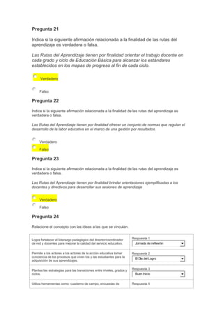 Pregunta 21
Indica si la siguiente afirmación relacionada a la finalidad de las rutas del
aprendizaje es verdadera o falsa.
Las Rutas del Aprendizaje tienen por finalidad orientar el trabajo docente en
cada grado y ciclo de Educación Básica para alcanzar los estándares
establecidos en los mapas de progreso al fin de cada ciclo.
Verdadero
Falso

Pregunta 22
Indica si la siguiente afirmación relacionada a la finalidad de las rutas del aprendizaje es
verdadera o falsa.
Las Rutas del Aprendizaje tienen por finalidad ofrecer un conjunto de normas que regulan el
desarrollo de la labor educativa en el marco de una gestión por resultados.
Verdadero
Falso

Pregunta 23
Indica si la siguiente afirmación relacionada a la finalidad de las rutas del aprendizaje es
verdadera o falsa.
Las Rutas del Aprendizaje tienen por finalidad brindar orientaciones ejemplificadas a los
docentes y directivos para desarrollar sus sesiones de aprendizaje
Verdadero
Falso

Pregunta 24
Relacione el concepto con las ideas a las que se vinculan.

Logra fortalecer el liderazgo pedagógico del director/coordinador
de red y docentes para mejorar la calidad del servicio educativo.

Respuesta 1

Permite a los actores a los actores de la acción educativa tomar
conciencia de los procesos que viven los y las estudiantes para la
adquisición de sus aprendizajes.

Respuesta 2

Plantea las estrategias para las transiciones entre niveles, grados y
ciclos.

Respuesta 3

Utiliza herramientas como: cuaderno de campo, encuestas de

Respuesta 4

Jornada de reflexión

El Día del Logro

Buen Inicio

 