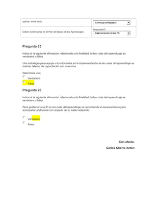 opinión, entre otras.

Liderazgo pedagógico

Respuesta 5
Deben evidenciarse en el Plan de Mejora de los Aprendizajes.

Implementación de las RA

Pregunta 25
Indica si la siguiente afirmación relacionada a la finalidad de las rutas del aprendizaje es
verdadera o falsa.
Una estrategia para apoyar a los docentes en la implementación de las rutas del aprendizaje es
realizar talleres de capacitación con maestros.
Seleccione una:
Verdadero
Falso

Pregunta 26
Indica si la siguiente afirmación relacionada a la finalidad de las rutas del aprendizaje es
verdadera o falsa.
Para gestionar una IE en las rutas del aprendizaje se recomienda el asesoramiento para
acompañar al docente con respeto de su saber adquirido.
Verdadero
Falso

Con afecto.
Carlos Cherre Antón

 